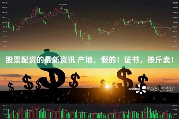 股票配资的最新资讯 产地，假的！证书，按斤卖！