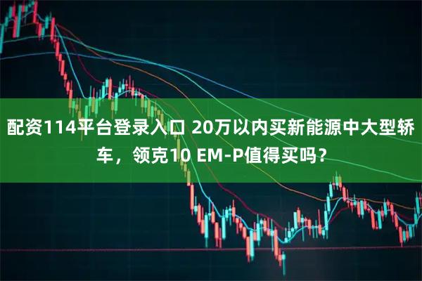 配资114平台登录入口 20万以内买新能源中大型轿车，领克10 EM-P值得买吗？