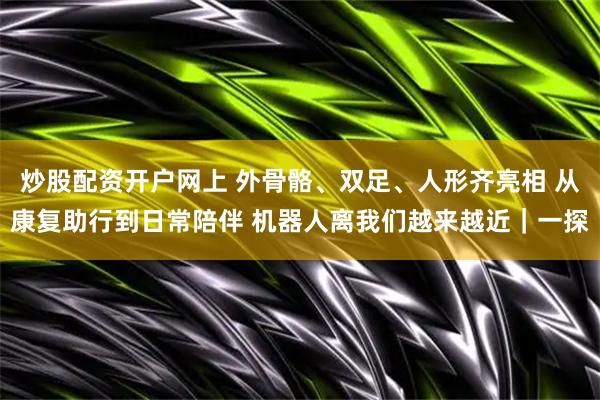 炒股配资开户网上 外骨骼、双足、人形齐亮相 从康复助行到日常陪伴 机器人离我们越来越近｜一探