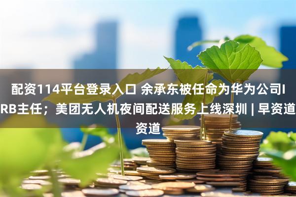 配资114平台登录入口 余承东被任命为华为公司IRB主任；美团无人机夜间配送服务上线深圳 | 早资道