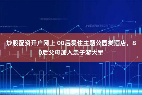 炒股配资开户网上 00后爱住主题公园类酒店，80后父母加入亲子游大军