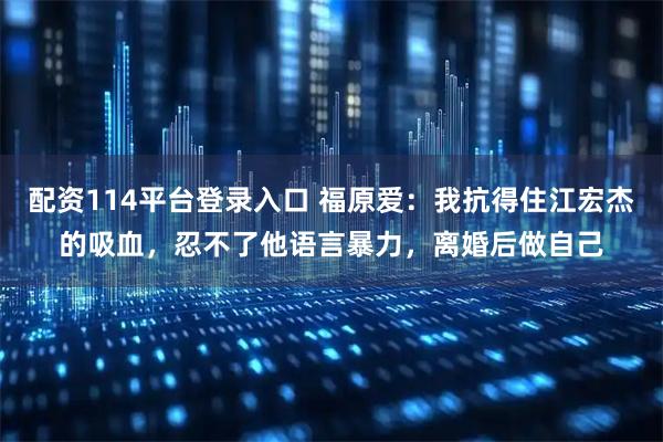 配资114平台登录入口 福原爱：我抗得住江宏杰的吸血，忍不了他语言暴力，离婚后做自己