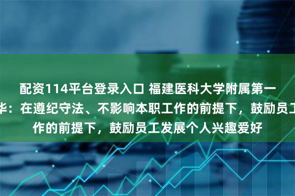 配资114平台登录入口 福建医科大学附属第一医院回应处分张水华：在遵纪守法、不影响本职工作的前提下，鼓励员工发展个人兴趣爱好