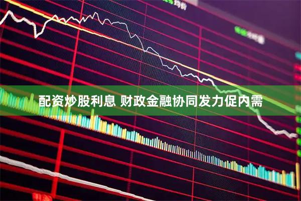 配资炒股利息 财政金融协同发力促内需