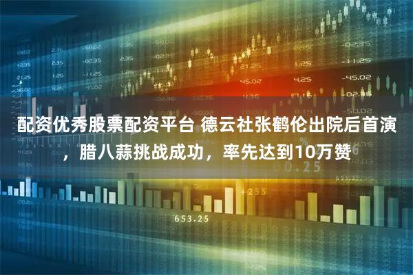 配资优秀股票配资平台 德云社张鹤伦出院后首演，腊八蒜挑战成功，率先达到10万赞