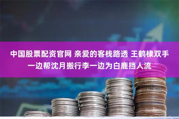 中国股票配资官网 亲爱的客栈路透 王鹤棣双手一边帮沈月搬行李一边为白鹿挡人流