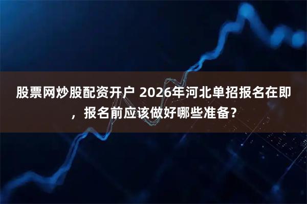 股票网炒股配资开户 2026年河北单招报名在即，报名前应该做好哪些准备？
