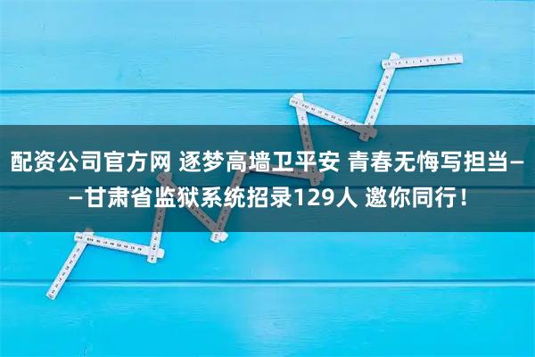 配资公司官方网 逐梦高墙卫平安 青春无悔写担当——甘肃省监狱系统招录129人 邀你同行！