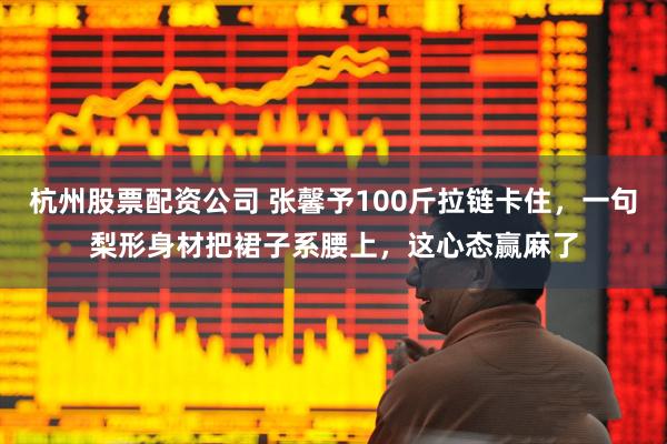 杭州股票配资公司 张馨予100斤拉链卡住，一句梨形身材把裙子系腰上，这心态赢麻了