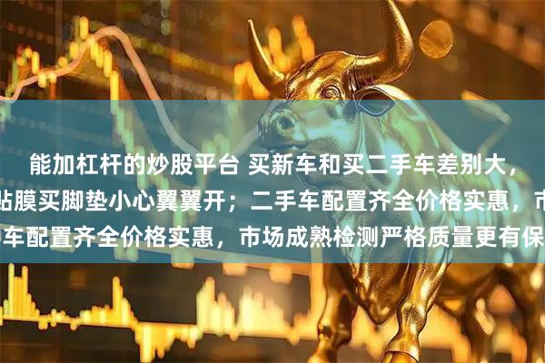 能加杠杆的炒股平台 买新车和买二手车差别大，新车买回就开始倒腾，贴膜买脚垫小心翼翼开；二手车配置齐全价格实惠，市场成熟检测严格质量更有保障