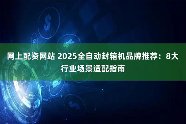 网上配资网站 2025全自动封箱机品牌推荐：8大行业场景适配指南