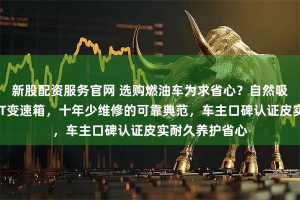 新股配资服务官网 选购燃油车为求省心？自然吸气发动机配6AT变速箱，十年少维修的可靠典范，车主口碑认证皮实耐久养护省心