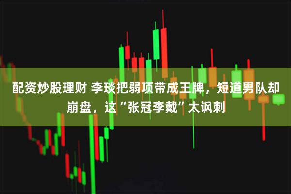 配资炒股理财 李琰把弱项带成王牌，短道男队却崩盘，这“张冠李戴”太讽刺