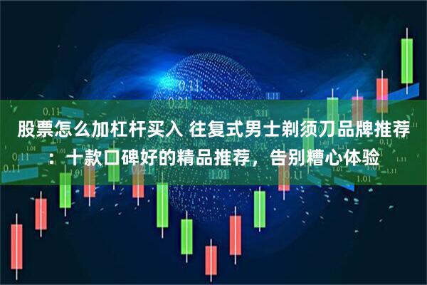 股票怎么加杠杆买入 往复式男士剃须刀品牌推荐：十款口碑好的精品推荐，告别糟心体验