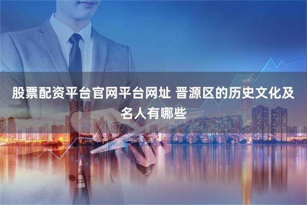 股票配资平台官网平台网址 晋源区的历史文化及名人有哪些