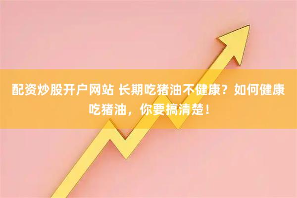 配资炒股开户网站 长期吃猪油不健康？如何健康吃猪油，你要搞清楚！