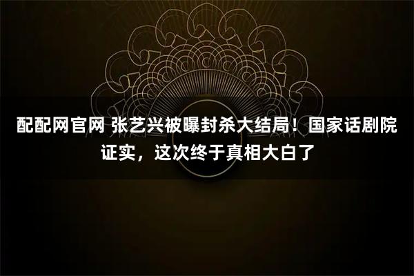 配配网官网 张艺兴被曝封杀大结局！国家话剧院证实，这次终于真相大白了