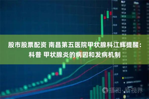 股市股票配资 南昌第五医院甲状腺科江辉提醒：科普 甲状腺炎的病因和发病机制