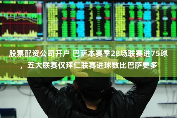 股票配资公司开户 巴萨本赛季28场联赛进75球，五大联赛仅拜仁联赛进球数比巴萨更多