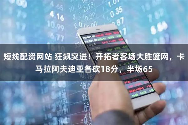 短线配资网站 狂飙突进！开拓者客场大胜篮网，卡马拉阿夫迪亚各砍18分，半场65