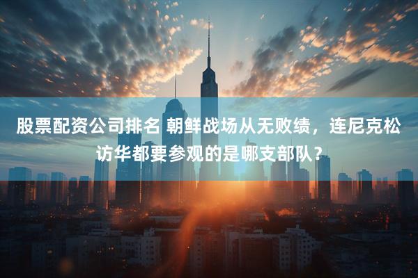 股票配资公司排名 朝鲜战场从无败绩，连尼克松访华都要参观的是哪支部队？