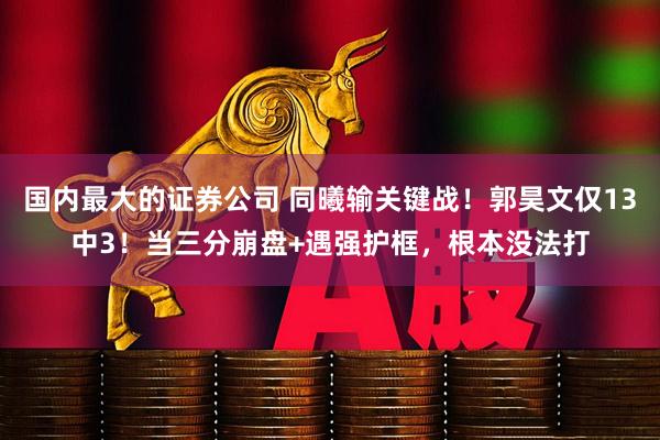 国内最大的证券公司 同曦输关键战！郭昊文仅13中3！当三分崩盘+遇强护框，根本没法打