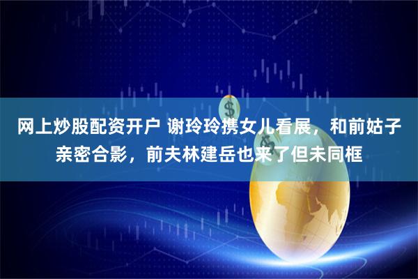 网上炒股配资开户 谢玲玲携女儿看展，和前姑子亲密合影，前夫林建岳也来了但未同框