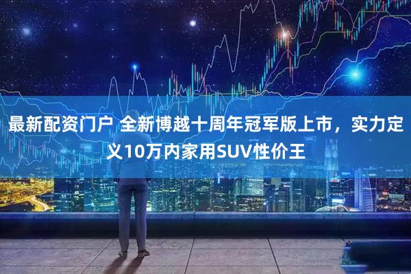 最新配资门户 全新博越十周年冠军版上市，实力定义10万内家用SUV性价王