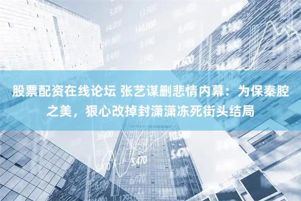 股票配资在线论坛 张艺谋删悲情内幕：为保秦腔之美，狠心改掉封潇潇冻死街头结局