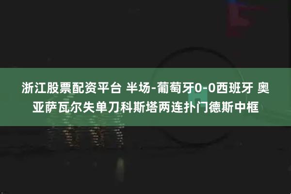浙江股票配资平台 半场-葡萄牙0-0西班牙 奥亚萨瓦尔失单刀科斯塔两连扑门德斯中框
